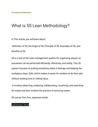 For read more Click here👉
What is 5S Lean Methodology?
In This article, you will learn about,
Definition of 5S, the Origin of 5S, Principle of 5S, Examples of 5S, and
benefits of 5S.
5S is a tool of the Lean management system for organizing spaces so
processes can be performed efficiently, effectively, and safely. This 5S
system focuses on putting everything where it belongs and keeping the
workplace clean, Safe, which makes it easier for workers to do their jobs
without wasting time or risking injury.
It involves observing, analyzing, collaborating, visualizing, and searching
for waste and also involves the practice of removing waste.
5S comes from five Japanese words:
Japanese Term :
 