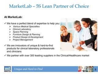 MarketLab – 5S Lean Partner of Choice

At MarketLab:

 We have a perfect blend of expertise to help you:
    Various Medical Specialties
       Clinical Laboratory
       Space Planning
       Furniture Design & Planning
       Product Design & Development
       Project Management

 We are innovators of unique & hard-to-find
  products for clinical laboratory professionals
  and clinicians
 We partner with over 300 leading suppliers in the Clinical/Healthcare market




                                                                                 8
 