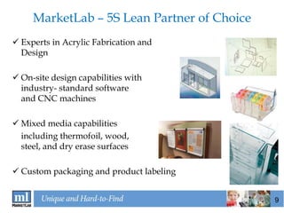MarketLab – 5S Lean Partner of Choice
 Experts in Acrylic Fabrication and
  Design

 On-site design capabilities with
  industry- standard software
  and CNC machines

 Mixed media capabilities
  including thermofoil, wood,
  steel, and dry erase surfaces

 Custom packaging and product labeling


                                             9
 