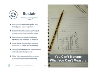 www.zulfadev.com
© 2015 Zulfa Managment Consulting. All Rights Reserved.
Sustain
Tools for sustaining: Metrics
23
You Can’t Manage
What You Can’t Measure
Focus on the important goals only.
Not all goals are as important.
Establish lead measures (KPIs) that
you can act on to achieve the goals.
Lead measures should be directly
related to the members of the team.
Have people develop their own lead
measures to create accountability.
Show the measures and the progress
publicly and present them visually.
Simplify or automate the measurement
and data collection process.
Photo Credit: Hussain Al-Ahmed
 
