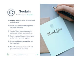 www.zulfadev.com
© 2015 Zulfa Managment Consulting. All Rights Reserved.
Sustain
Tools for sustaining: Recognition
25
Reward teams for small and continuous
improvements.
Simple and continuous recognitions
can boost motivation.
You don’t have to spend money. An
applause or a thank you note will do.
Supporting new ideas and allowing trial
and error is a form of recognition
Educate employees in new skills and
provide necessary resources.
Encourage friendly competition and
fun challenges.
 
