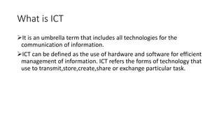 What is ICT
It is an umbrella term that includes all technologies for the
communication of information.
ICT can be defined as the use of hardware and software for efficient
management of information. ICT refers the forms of technology that
use to transmit,store,create,share or exchange particular task.
 