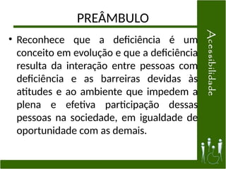 PREÂMBULO
• Reconhece que a deficiência é um
conceito em evolução e que a deficiência
resulta da interação entre pessoas com
deficiência e as barreiras devidas às
atitudes e ao ambiente que impedem a
plena e efetiva participação dessas
pessoas na sociedade, em igualdade de
oportunidade com as demais.
 