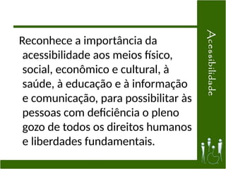 Reconhece a importância da
acessibilidade aos meios físico,
social, econômico e cultural, à
saúde, à educação e à informação
e comunicação, para possibilitar às
pessoas com deficiência o pleno
gozo de todos os direitos humanos
e liberdades fundamentais.
 