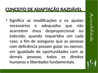 CONCEITO DE ADAPTAÇÃO RAZOÁVEL
• Significa as modificações e os ajustes
necessários e adequados que não
acarretem ônus desproporcional ou
indevido, quando requeridos em cada
caso, a fim de assegurar que as pessoas
com deficiência possam gozar ou exercer,
em igualdade de oportunidades com as
demais pessoas, todos os direitos
humanos e liberdades fundamentais.
 