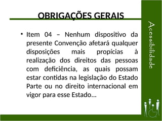 OBRIGAÇÕES GERAIS
• Item 04 – Nenhum dispositivo da
presente Convenção afetará qualquer
disposições mais propícias à
realização dos direitos das pessoas
com deficiência, as quais possam
estar contidas na legislação do Estado
Parte ou no direito internacional em
vigor para esse Estado...
 