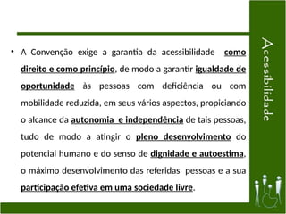• A Convenção exige a garantia da acessibilidade como
direito e como princípio, de modo a garantir igualdade de
oportunidade às pessoas com deficiência ou com
mobilidade reduzida, em seus vários aspectos, propiciando
o alcance da autonomia e independência de tais pessoas,
tudo de modo a atingir o pleno desenvolvimento do
potencial humano e do senso de dignidade e autoestima,
o máximo desenvolvimento das referidas pessoas e a sua
participação efetiva em uma sociedade livre.
 