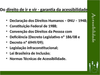 Do direito de ir e vir - garantia da acessibilidade
• Declaração dos Direitos Humanos – 0NU – 1948;
• Constituição Federal de 1988;
• Convenção dos Direitos da Pessoa com
• Deficiência (Decreto Legislativo nº 186/08 e
• Decreto nº 6949/09);
• Legislação infraconstitucional;
• Lei Brasileira de Inclusão;
• Normas Técnicas de Acessibilidade.
 