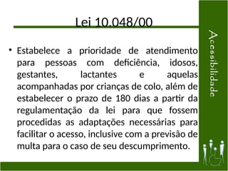 Lei 10.048/00
• Estabelece a prioridade de atendimento
para pessoas com deficiência, idosos,
gestantes, lactantes e aquelas
acompanhadas por crianças de colo, além de
estabelecer o prazo de 180 dias a partir da
regulamentação da lei para que fossem
procedidas as adaptações necessárias para
facilitar o acesso, inclusive com a previsão de
multa para o caso de seu descumprimento.
 