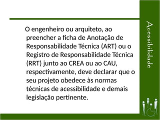 O engenheiro ou arquiteto, ao
preencher a ficha de Anotação de
Responsabilidade Técnica (ART) ou o
Registro de Responsabilidade Técnica
(RRT) junto ao CREA ou ao CAU,
respectivamente, deve declarar que o
seu projeto obedece às normas
técnicas de acessibilidade e demais
legislação pertinente.
 