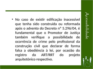• No caso de existir edificação inacessível
que tenha sido construída ou reformada
após o advento do Decreto nº 5.296/04, é
fundamental que o Promotor de Justiça
também verifique a possibilidade de
ocorrência de crime pelo profissional da
construção civil que declarar de forma
falsa a obediência à lei, por ocasião do
registro da ART/RRT do projeto
arquitetônico respectivo.
 