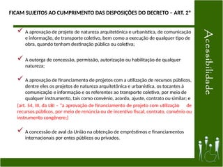 FICAM SUJEITOS AO CUMPRIMENTO DAS DISPOSIÇÕES DO DECRETO – ART. 2º
 A aprovação de projeto de natureza arquitetônica e urbanística, de comunicação
e informação, de transporte coletivo, bem como a execução de qualquer tipo de
obra, quando tenham destinação pública ou coletiva;
 A outorga de concessão, permissão, autorização ou habilitação de qualquer
natureza;
 A aprovação de financiamento de projetos com a utilização de recursos públicos,
dentre eles os projetos de natureza arquitetônica e urbanística, os tocantes à
comunicação e informação e os referentes ao transporte coletivo, por meio de
qualquer instrumento, tais como convênio, acordo, ajuste, contrato ou similar; e
(art. 54, III, da LBI – “a aprovação de financiamento de projeto com utilização de
recursos públicos, por meio de renúncia ou de incentivo fiscal, contrato, convênio ou
instrumento congênere;)
 A concessão de aval da União na obtenção de empréstimos e financiamentos
internacionais por entes públicos ou privados.
 
