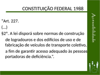 CONSTITUIÇÃO FEDERAL 1988
“Art. 227.
(...)
§2º. A lei disporá sobre normas de construção
de logradouros e dos edifícios de uso e de
fabricação de veículos de transporte coletivo,
a fim de garantir acesso adequado às pessoas
portadoras de deficiência.”.
 