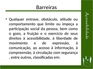 Barreiras
• Qualquer entrave, obstáculo, atitude ou
comportamento que limite ou impeça a
participação social da pessoa, bem como
o gozo, a fruição e o exercício de seus
direitos à acessibilidade, à liberdade de
movimento e de expressão, à
comunicação, ao acesso à informação, à
compreensão, à circulação com segurança
, entre outros, classificadas em:
31
 