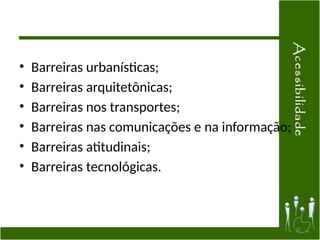 • Barreiras urbanísticas;
• Barreiras arquitetônicas;
• Barreiras nos transportes;
• Barreiras nas comunicações e na informação;
• Barreiras atitudinais;
• Barreiras tecnológicas.
32
 