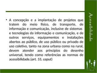 • A concepção e a implantação de projetos que
tratem do meio físico, de transporte, de
informação e comunicação, inclusive de sistemas
e tecnologias da informação e comunicação, e de
outros serviços, equipamentos e instalações
abertos ao público, de uso público ou privado de
uso coletivo, tanto na zona urbana como na rural,
devem atender aos princípios do desenho
universal, tendo como referências as normas de
acessibilidade.(art. 55, caput)
33
 
