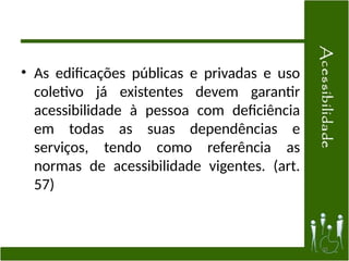 • As edificações públicas e privadas e uso
coletivo já existentes devem garantir
acessibilidade à pessoa com deficiência
em todas as suas dependências e
serviços, tendo como referência as
normas de acessibilidade vigentes. (art.
57)
35
 