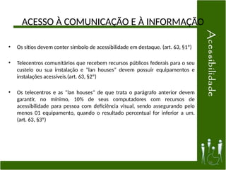 ACESSO À COMUNICAÇÃO E À INFORMAÇÃO
• Os sítios devem conter símbolo de acessibilidade em destaque. (art. 63, §1º)
• Telecentros comunitários que recebem recursos públicos federais para o seu
custeio ou sua instalação e “lan houses” devem possuir equipamentos e
instalações acessíveis.(art. 63, §2º)
• Os telecentros e as “lan houses” de que trata o parágrafo anterior devem
garantir, no mínimo, 10% de seus computadores com recursos de
acessibilidade para pessoa com deficiência visual, sendo assegurando pelo
menos 01 equipamento, quando o resultado percentual for inferior a um.
(art. 63, §3º)
36
 