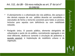 Art. 112 , da LBI – Dá nova redação ao art. 3º da Lei nº
10.098/00
• O planejamento e a urbanização das vias públicas, dos parques e
dos demais espaços de uso público deverão ser concebidos e
executados de forma a torna-los acessíveis para todas as pessoas,
inclusive para aquelas com deficiência ou com mobilidade
reduzida.
• Parágrafo único. O passeio público, elemento obrigatório de
urbanização e parte da via pública, normalmente segregado e em
nível diferente, destina-se somente à circulação de pedestres e,
quando possível, à implantação de mobiliário urbano e de
vegetação.
37
 