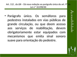 Art. 112 , da LBI – Dá nova redação ao parágrafo único do art. 9º da
Lei nº 10.098/00
• Parágrafo único. Os semáforos para
pedestres instalados em vias públicas de
grande circulação, ou que deem acesso
aos serviços de reabilitação, devem
obrigatoriamente estar equipados com
mecanismos que emita sinal sonoro
suave para orientação do pedestre.
38
 