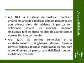 • Art. 10-A. A instalação de qualquer mobiliário
urbano em área de circulação comum para pedestre
que ofereça risco de acidente à pessoa com
deficiência, deverá ser indicada mediante
sinalização tátil de alerta no piso, de acordo com as
normas técnicas pertinentes.
• Art. 12-A. Os centros comerciais e os
estabelecimentos congêneres devem fornecer
carros e cadeiras de rodas motorizadas ou não, para
o atendimento da pessoa com deficiência ou com
mobilidade reduzida.
39
 