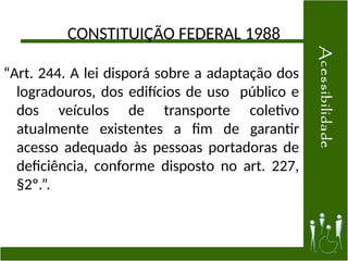 CONSTITUIÇÃO FEDERAL 1988
“Art. 244. A lei disporá sobre a adaptação dos
logradouros, dos edifícios de uso público e
dos veículos de transporte coletivo
atualmente existentes a fim de garantir
acesso adequado às pessoas portadoras de
deficiência, conforme disposto no art. 227,
§2º.”.
 