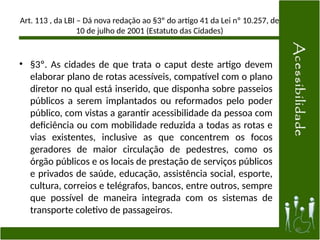 Art. 113 , da LBI – Dá nova redação ao §3º do artigo 41 da Lei nº 10.257, de
10 de julho de 2001 (Estatuto das Cidades)
• §3º. As cidades de que trata o caput deste artigo devem
elaborar plano de rotas acessíveis, compatível com o plano
diretor no qual está inserido, que disponha sobre passeios
públicos a serem implantados ou reformados pelo poder
público, com vistas a garantir acessibilidade da pessoa com
deficiência ou com mobilidade reduzida a todas as rotas e
vias existentes, inclusive as que concentrem os focos
geradores de maior circulação de pedestres, como os
órgão públicos e os locais de prestação de serviços públicos
e privados de saúde, educação, assistência social, esporte,
cultura, correios e telégrafos, bancos, entre outros, sempre
que possível de maneira integrada com os sistemas de
transporte coletivo de passageiros.
40
 