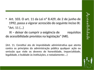 • Art. 103. O art. 11 da Lei nº 8.429, de 2 de junho de
1992, passa a vigorar acrescido do seguinte inciso IX:
“Art. 11 (...)
IX – deixar de cumprir a exigência de requisitos
de acessibilidade previstos na legislação” (NR).
(Art. 11. Constitui ato de improbidade administrativa que atenta
contra os princípios da administração pública qualquer ação ou
omissão que viole os deveres de honestidade, imparcialidade,
legalidade, e lealdade às instituições, e notadamente:...)
41
 