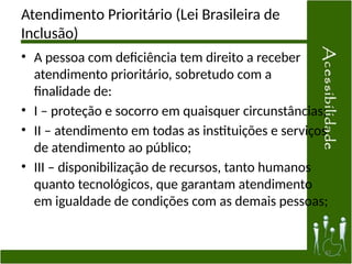 Atendimento Prioritário (Lei Brasileira de
Inclusão)
• A pessoa com deficiência tem direito a receber
atendimento prioritário, sobretudo com a
finalidade de:
• I – proteção e socorro em quaisquer circunstâncias;
• II – atendimento em todas as instituições e serviços
de atendimento ao público;
• III – disponibilização de recursos, tanto humanos
quanto tecnológicos, que garantam atendimento
em igualdade de condições com as demais pessoas;
43
 