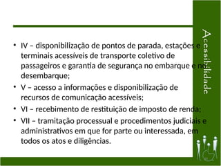 • IV – disponibilização de pontos de parada, estações e
terminais acessíveis de transporte coletivo de
passageiros e garantia de segurança no embarque e no
desembarque;
• V – acesso a informações e disponibilização de
recursos de comunicação acessíveis;
• VI – recebimento de restituição de imposto de renda;
• VII – tramitação processual e procedimentos judiciais e
administrativos em que for parte ou interessada, em
todos os atos e diligências.
44
 
