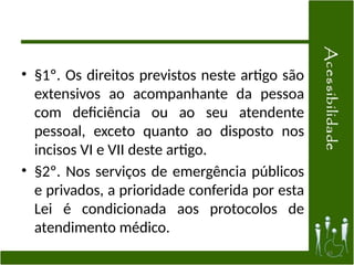• §1º. Os direitos previstos neste artigo são
extensivos ao acompanhante da pessoa
com deficiência ou ao seu atendente
pessoal, exceto quanto ao disposto nos
incisos VI e VII deste artigo.
• §2º. Nos serviços de emergência públicos
e privados, a prioridade conferida por esta
Lei é condicionada aos protocolos de
atendimento médico.
45
 