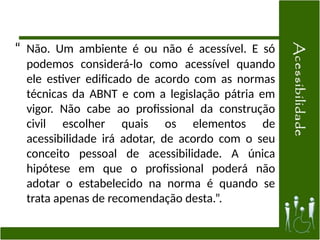 “ Não. Um ambiente é ou não é acessível. E só
podemos considerá-lo como acessível quando
ele estiver edificado de acordo com as normas
técnicas da ABNT e com a legislação pátria em
vigor. Não cabe ao profissional da construção
civil escolher quais os elementos de
acessibilidade irá adotar, de acordo com o seu
conceito pessoal de acessibilidade. A única
hipótese em que o profissional poderá não
adotar o estabelecido na norma é quando se
trata apenas de recomendação desta.”.
 