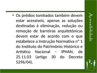 • Os prédios tombados também devem
estar acessíveis, apenas as soluções
destinadas à eliminação, redução ou
remoção de barreiras arquitetônicas
devem estar de acordo com o que
estabelece a Instrução Normativa nº 1
do Instituto do Patrimônio Histórico e
Artístico Nacional – IPHAN, de
25.11.03 (artigo 30 do Decreto
5296/04).
 