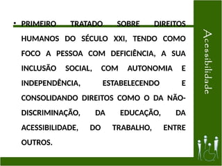 • PRIMEIRO TRATADO SOBRE DIREITOS
HUMANOS DO SÉCULO XXI, TENDO COMO
FOCO A PESSOA COM DEFICIÊNCIA, A SUA
INCLUSÃO SOCIAL, COM AUTONOMIA E
INDEPENDÊNCIA, ESTABELECENDO E
CONSOLIDANDO DIREITOS COMO O DA NÃO-
DISCRIMINAÇÃO, DA EDUCAÇÃO, DA
ACESSIBILIDADE, DO TRABALHO, ENTRE
OUTROS.
 