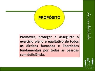PROPÓSITO
Promover, proteger e assegurar o
exercício pleno e equitativo de todos
os direitos humanos e liberdades
fundamentais por todas as pessoas
com deficiência.
 