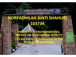 NORFADHILAH BINTI SHAHURI 103734 THESIS TITLE :ENVIRONMENTAL IMPACT ON ECOTOURISM ACTIVITY ( A Case Study On Ecotourism At The Penang  National Park) 