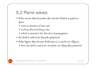 5.2 Plane waves
If the vector that describes the electric field at a point in
space
varies as function of time and
is always directed along a line
which is normal to the direction of propagation
3/19/2014Electromagnetic FieldTheory by R. S. Kshetrimayum11
which is normal to the direction of propagation
the field is said to be linearly polarized
If the figure that electric field trace is a circle (or ellipse),
then, the field is said to be circularly (or elliptically) polarized
 