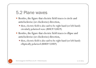 5.2 Plane waves
Besides, the figure that electric field traces is circle and
anticlockwise (or clockwise) direction,
then, electric field is also said to be right-hand (or left-hand)
circularly polarized wave (RHCP/LHCP)
Besides, the figure that electric field traces is ellipse and
3/19/2014Electromagnetic FieldTheory by R. S. Kshetrimayum12
Besides, the figure that electric field traces is ellipse and
anticlockwise (or clockwise) direction,
then, electric field is also said to be right-hand (or left-hand)
elliptically polarized (RHEP/LHEP)
 