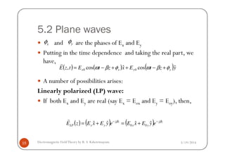 5.2 Plane waves
and are the phases of Ex and Ey
Putting in the time dependence and taking the real part, we
have,
A number of possibilities arises:
( ) ( ) ( )yztExztEtzE yyxx
ˆcosˆcos, 00 φβωφβω +−++−=
r
xφ yφ
3/19/2014Electromagnetic FieldTheory by R. S. Kshetrimayum15
A number of possibilities arises:
Linearly polarized (LP) wave:
If both Ex and Ey are real (say Ex = Eox and Ey = Eoy), then,
( ) ( ) ( ) zj
yx
zj
yxLP eyExEeyExEzE ββ −−
+=+= ˆˆˆˆ 00
r
 