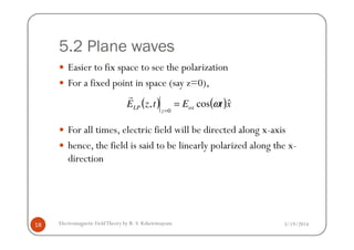 5.2 Plane waves
Easier to fix space to see the polarization
For a fixed point in space (say z=0),
For all times, electric field will be directed along x-axis
( ) ( )xtEtzE ox
z
LP
ˆcos,
0
ω=
=
r
3/19/2014Electromagnetic FieldTheory by R. S. Kshetrimayum18
For all times, electric field will be directed along x-axis
hence, the field is said to be linearly polarized along the x-
direction
 
