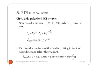 5.2 Plane waves
Circularly polarized (CP) wave:
Now consider the case Ex = j Ey = Eo, where Eo is real so
that
0 2
0 0; ;
j
j
x yE E e E E e
π
−
= =
3/19/2014Electromagnetic FieldTheory by R. S. Kshetrimayum20
The time domain form of this field is (putting in the time
dependence and taking the real part)
0 0x y
ˆ ˆ( ) j z
RHCP oE E x jy e β−
= −
r
ˆ ˆ( , ) [ cos( ) cos( )]
2
RHCP oE z t E x t z y t z
π
ω β ω β= − + − −
r
 