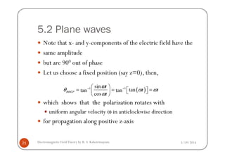 5.2 Plane waves
Note that x- and y-components of the electric field have the
same amplitude
but are 900 out of phase
Let us choose a fixed position (say z=0), then,
3/19/2014Electromagnetic FieldTheory by R. S. Kshetrimayum21
which shows that the polarization rotates with
uniform angular velocity ω in anticlockwise direction
for propagation along positive z-axis
( )1 1sin
tantan tan
cos
RHCP
t
t t
t
ω
θ ω ω
ω
− − 
 = = =   
 
 