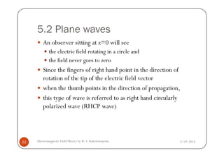 5.2 Plane waves
An observer sitting at z=0 will see
the electric field rotating in a circle and
the field never goes to zero
Since the fingers of right hand point in the direction of
rotation of the tip of the electric field vector
3/19/2014Electromagnetic FieldTheory by R. S. Kshetrimayum22
rotation of the tip of the electric field vector
when the thumb points in the direction of propagation,
this type of wave is referred to as right hand circularly
polarized wave (RHCP wave)
 