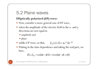 5.2 Plane waves
Elliptically polarized (EP) wave:
Now, consider a more general case of EP wave,
when the amplitude of the electric field in the x- and y-
directions are not equal in
amplitude and
3/19/2014Electromagnetic FieldTheory by R. S. Kshetrimayum24
amplitude and
phase
unlike CP wave, so that,
Putting in the time dependence and taking the real part, we
have,
( ) ( ) zjj
EP eyAexzE βφ −
+= ˆˆ
r
( ) ( ) ( )yztAxzttzE EP
ˆcosˆcos, φβωβω +−+−=
r
 