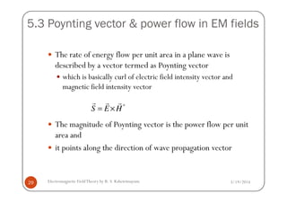 5.3 Poynting vector & power flow in EM fields
The rate of energy flow per unit area in a plane wave is
described by a vector termed as Poynting vector
which is basically curl of electric field intensity vector and
magnetic field intensity vector
3/19/2014Electromagnetic FieldTheory by R. S. Kshetrimayum29
The magnitude of Poynting vector is the power flow per unit
area and
it points along the direction of wave propagation vector
*
S E H= ×
r r r
 