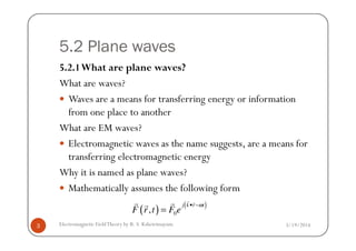 5.2 Plane waves
5.2.1What are plane waves?
What are waves?
Waves are a means for transferring energy or information
from one place to another
What are EM waves?What are EM waves?
Electromagnetic waves as the name suggests, are a means for
transferring electromagnetic energy
Why it is named as plane waves?
Mathematically assumes the following form
3/19/20143 Electromagnetic FieldTheory by R. S. Kshetrimayum
( ) ( )
0,
j k r t
F r t F e
ω• −
=
r rr rr
 