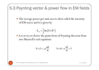 5.3 Poynting vector & power flow in EM fields
The average power per unit area is often called the intensity
of EM waves and it is given by
Let us try to derive the point form of Poynting theorem from
( )*1
Re
2
avgS E H= ×
r r r
3/19/2014Electromagnetic FieldTheory by R. S. Kshetrimayum30
Let us try to derive the point form of Poynting theorem from
two Maxwell’s curl equations
t
H
E
∂
∂
−=×∇
r
r
µ J
t
E
H
r
r
r
+
∂
∂
=×∇ ε
 