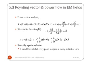 5.3 Poynting vector & power flow in EM fields
From vector analysis,
We can further simplify
)()()()()( J
t
E
E
t
H
HHEEHHE
r
r
r
r
rrrrrrr
+
∂
∂
•−
∂
∂
−•=×∇•−×∇•=×•∇ εµ
( )AA
tt
A
A
rr
r
r
Q •
∂
∂
=
∂
∂
•
2
1
3/19/2014Electromagnetic FieldTheory by R. S. Kshetrimayum31
Basically a point relation
It should be valid at every point in space at every instant of time
( ) ( ) ( )
2 2
E H H H E E E J
t t
µ ε∂ ∂
∴∇ • × = − • − • − •
∂ ∂
r r r r r r r r
( )AA
tt
AQ •
∂
=
∂
•
2
 