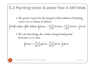 5.3 Poynting vector & power flow in EM fields
The power is given by the integral of this relation of Poynting
vector over a volume as follows
We can interchange the volume integral and partial
∫∫∫ •−•
∂
∂
−•
∂
∂
−=
VVV
dvJEdvEE
t
dvHH
t
rrrrrr
)(
2
)(
2
εµ
( ) ( ) ∫∫∫ •=•×=×•∇
SSV
sdSsdHEdvHE
rrrrrrr
3/19/2014Electromagnetic FieldTheory by R. S. Kshetrimayum32
We can interchange the volume integral and partial
derivative w.r.t. time
∫∫∫∫ −
∂
∂
−
∂
∂
−=•
VVVS
dvEdvE
t
dvH
t
sdS 222
2
1
2
1
σεµ
rr
 