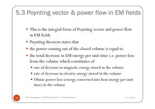 5.3 Poynting vector & power flow in EM fields
This is the integral form of Poynting vector and power flow
in EM fields
Poynting theorem states that
the power coming out of the closed volume is equal to
the total decrease in EM energy per unit time i.e. power loss
3/19/2014Electromagnetic FieldTheory by R. S. Kshetrimayum33
the total decrease in EM energy per unit time i.e. power loss
from the volume which constitutes of
rate of decrease in magnetic energy stored in the volume
rate of decrease in electric energy stored in the volume
Ohmic power loss (energy converted into heat energy per unit
time) in the volume
 